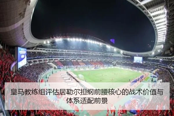皇马教练组评估居勒尔担纲前腰核心的战术价值与体系适配前景