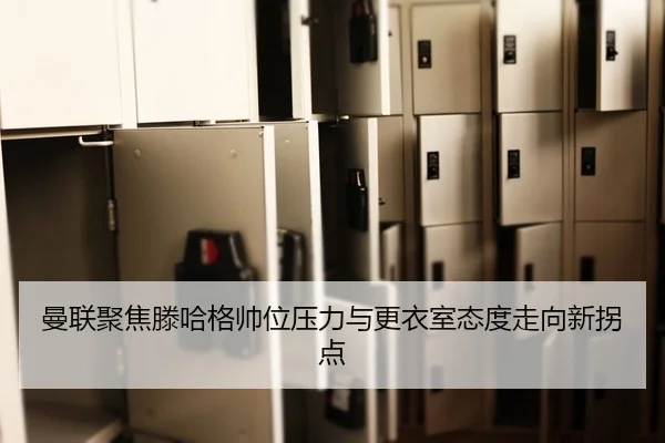曼联聚焦滕哈格帅位压力与更衣室态度走向新拐点