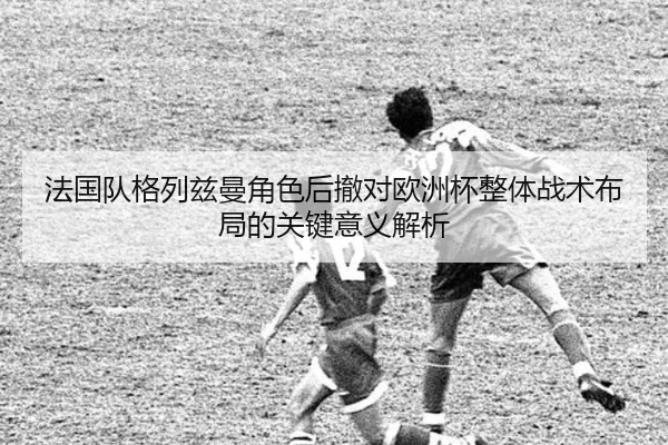 法国队格列兹曼角色后撤对欧洲杯整体战术布局的关键意义解析