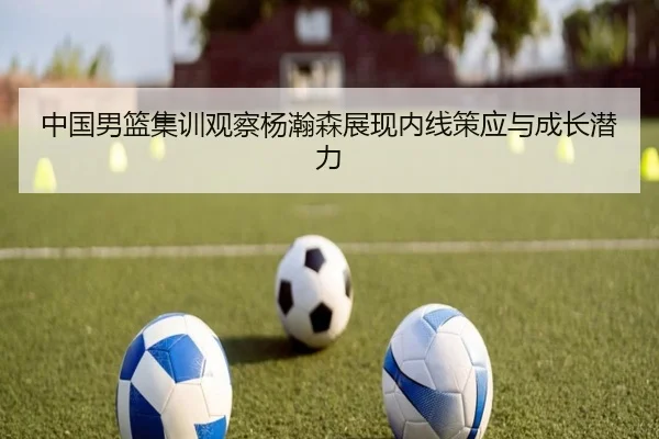 中国男篮集训观察杨瀚森展现内线策应与成长潜力