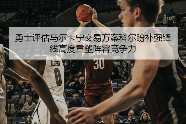 勇士评估马尔卡宁交易方案科尔盼补强锋线高度重塑阵容竞争力