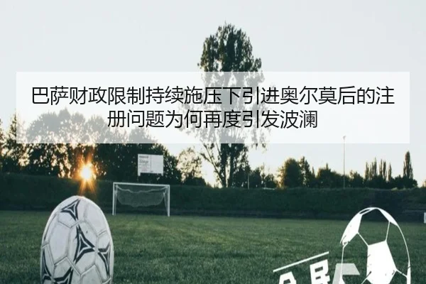 巴萨财政限制持续施压下引进奥尔莫后的注册问题为何再度引发波澜
