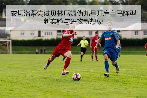 安切洛蒂尝试贝林厄姆伪九号开启皇马阵型新实验与进攻新想象